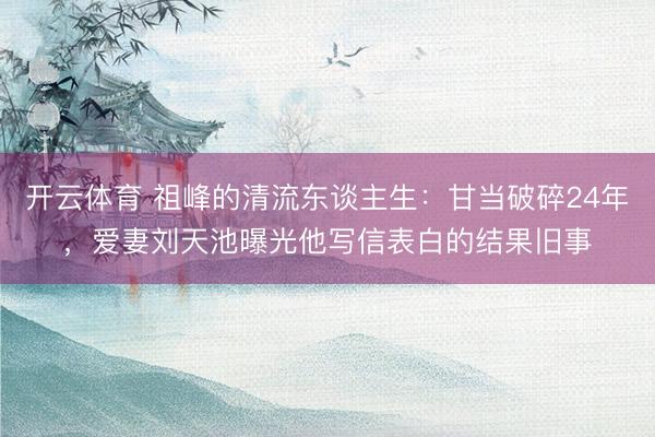 开云体育 祖峰的清流东谈主生：甘当破碎24年，爱妻刘天池曝光他写信表白的结果旧事