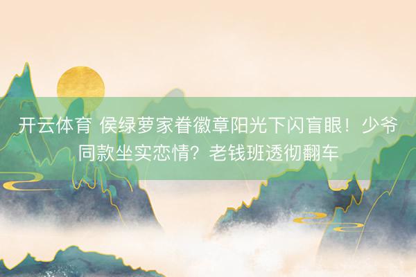 开云体育 侯绿萝家眷徽章阳光下闪盲眼!少爷同款坐实恋情?老钱班透彻翻车