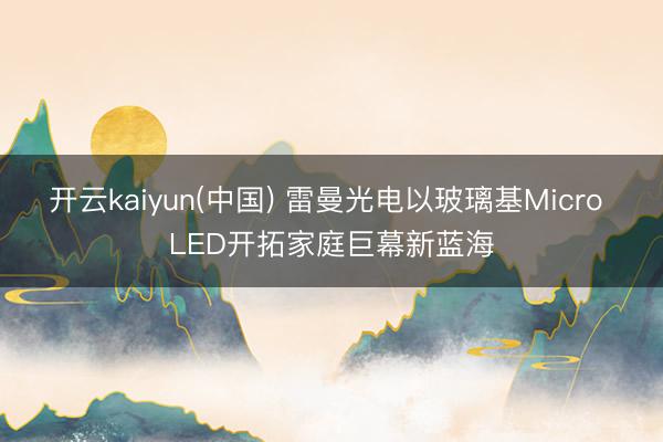 开云kaiyun(中国) 雷曼光电以玻璃基Micro LED开拓家庭巨幕新蓝海