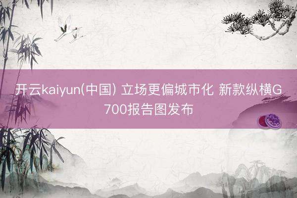开云kaiyun(中国) 立场更偏城市化 新款纵横G700报告图发布