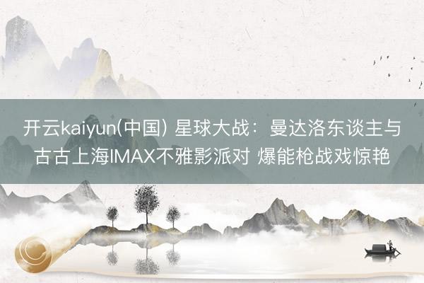 开云kaiyun(中国) 星球大战：曼达洛东谈主与古古上海IMAX不雅影派对 爆能枪战戏惊艳