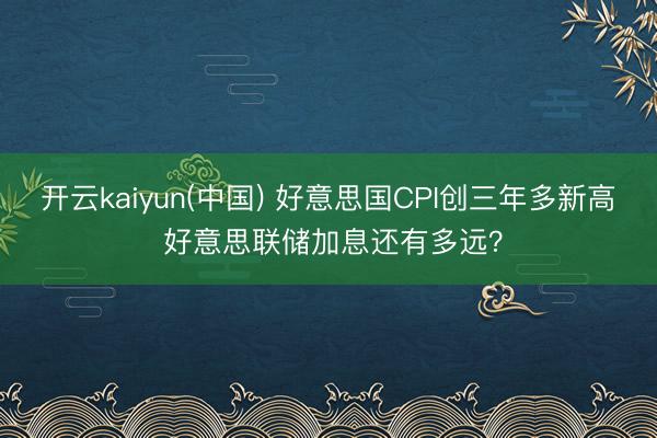 开云kaiyun(中国) 好意思国CPI创三年多新高 好意思联储加息还有多远？