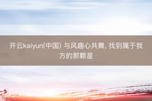 开云kaiyun(中国) 与风趣心共舞， 找到属于我方的那颗星