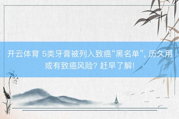 开云体育 5类牙膏被列入致癌“黑名单”， 历久用或有致癌风险? 赶早了解!
