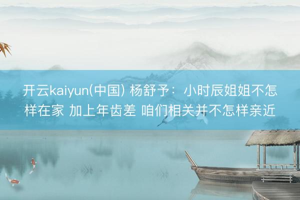 开云kaiyun(中国) 杨舒予：小时辰姐姐不怎样在家 加上年齿差 咱们相关并不怎样亲近