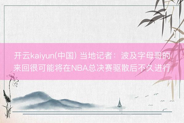 开云kaiyun(中国) 当地记者：波及字母哥的来回很可能将在NBA总决赛驱散后不久进行