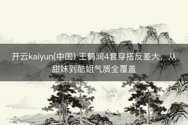开云kaiyun(中国) 王鹤润4套穿搭反差大，从甜妹到酷姐气质全覆盖