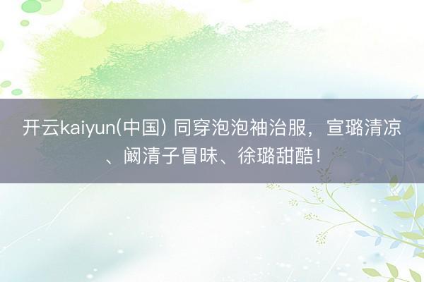 开云kaiyun(中国) 同穿泡泡袖治服，宣璐清凉、阚清子冒昧、徐璐甜酷！