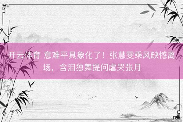 开云体育 意难平具象化了！张慧雯乘风缺憾离场，含泪独舞提问虐哭张月