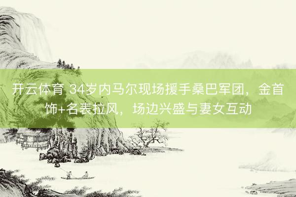 开云体育 34岁内马尔现场援手桑巴军团，金首饰+名表拉风，场边兴盛与妻女互动