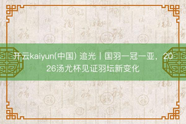 开云kaiyun(中国) 追光丨国羽一冠一亚，2026汤尤杯见证羽坛新变化