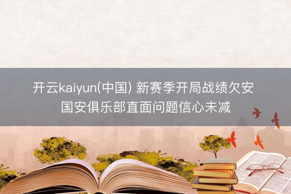 开云kaiyun(中国) 新赛季开局战绩欠安 国安俱乐部直面问题信心未减