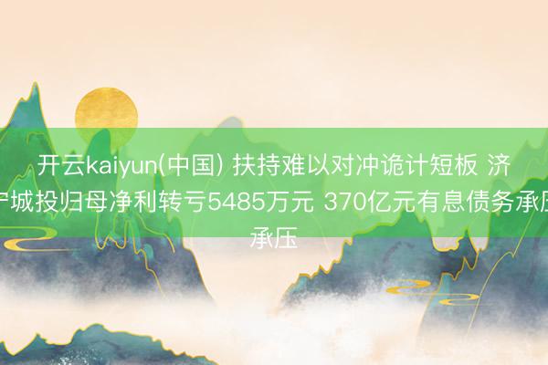 开云kaiyun(中国) 扶持难以对冲诡计短板 济宁城投归母净利转亏5485万元 370亿元有息债务承压