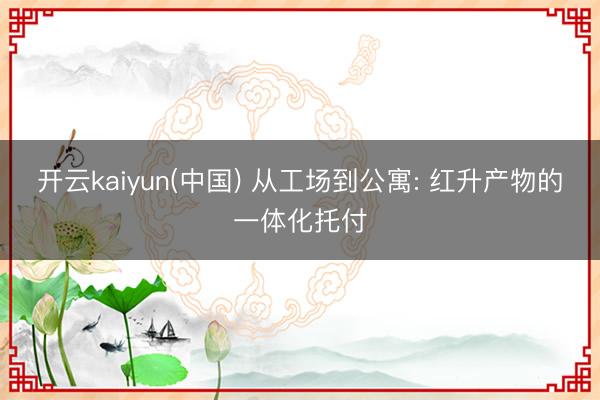 开云kaiyun(中国) 从工场到公寓: 红升产物的一体化托付