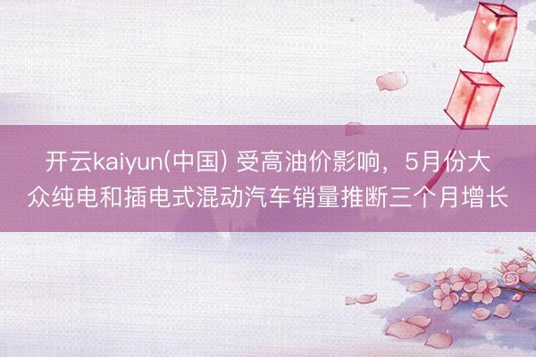 开云kaiyun(中国) 受高油价影响，5月份大众纯电和插电式混动汽车销量推断三个月增长