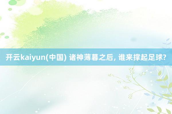 开云kaiyun(中国) 诸神薄暮之后， 谁来撑起足球?