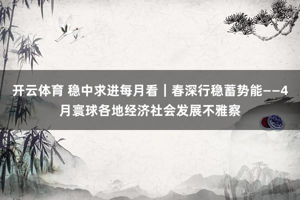 开云体育 稳中求进每月看｜春深行稳蓄势能——4月寰球各地经济社会发展不雅察