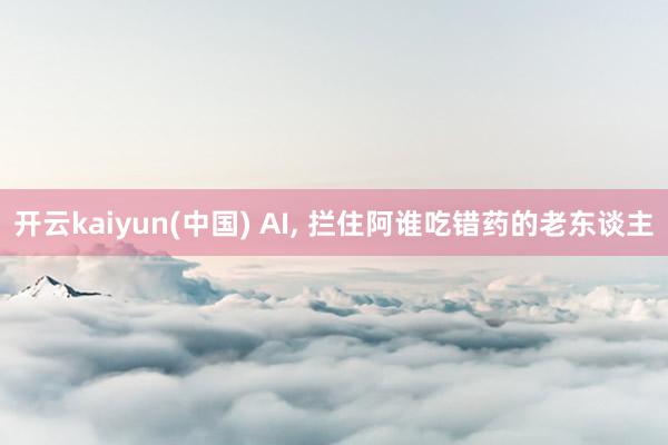 开云kaiyun(中国) AI, 拦住阿谁吃错药的老东谈主