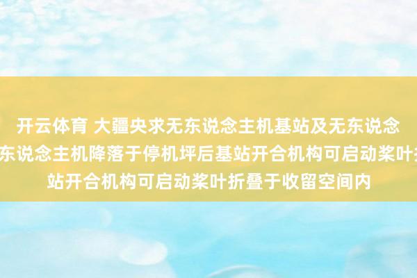 开云体育 大疆央求无东说念主机基站及无东说念主机系统专利， 无东说念主机降落于停机坪后基站开合机构可启动桨叶折叠于收留空间内