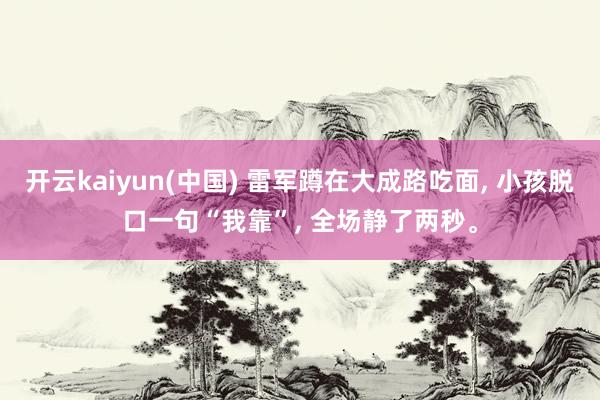开云kaiyun(中国) 雷军蹲在大成路吃面， 小孩脱口一句“我靠”， 全场静了两秒。
