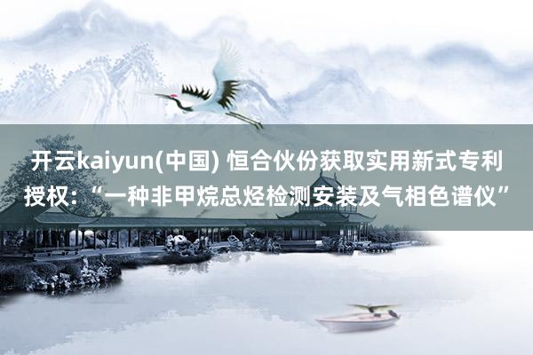 开云kaiyun(中国) 恒合伙份获取实用新式专利授权: “一种非甲烷总烃检测安装及气相色谱仪”